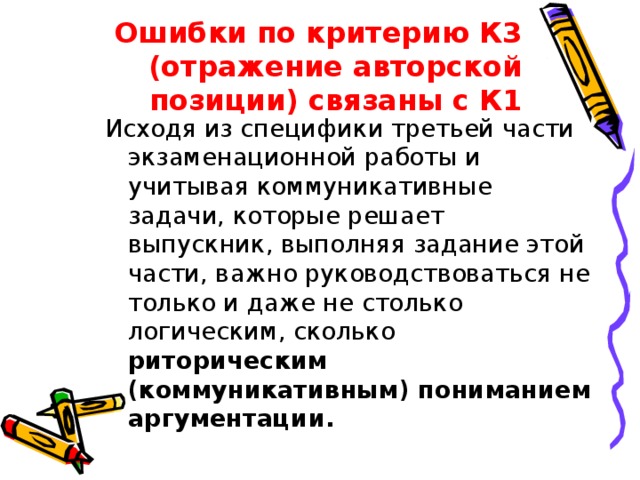 Ошибки по критерию К3 (отражение авторской позиции) связаны с К1 Исходя из специфики третьей части экзаменационной работы и учитывая коммуникативные задачи, которые решает выпускник, выполняя задание этой части, важно руководствоваться не только и даже не столько логическим, сколько риторическим (коммуникативным) пониманием аргументации. 