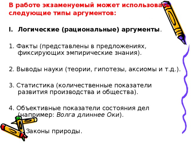 В работе экзаменуемый может использовать следующие типы аргументов:  Логические (рациональные) аргументы .  1. Факты (представлены в предложениях, фиксирующих эмпирические знания). 2. Выводы науки (теории, гипотезы, аксиомы и т.д.). 3. Статистика (количественные показатели развития производства и общества). 4. Объективные показатели состояния дел (например: Волга длиннее Оки ).    5. Законы природы. 