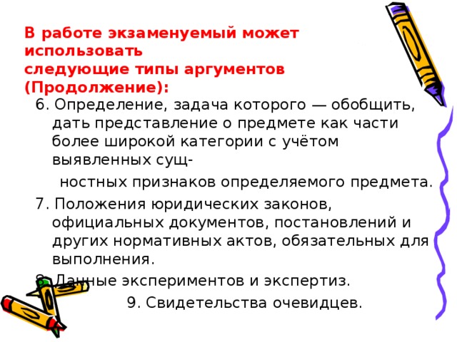 В работе экзаменуемый может использовать следующие типы аргументов (Продолжение): 6. Определение, задача которого — обобщить, дать представление о предмете как части более широкой категории с учётом выявленных сущ-  ностных признаков определяемого предмета. 7. Положения юридических законов, официальных документов, постановлений и других нормативных актов, обязательных для выполнения. 8. Данные экспериментов и экспертиз.    9. Свидетельства очевидцев. 