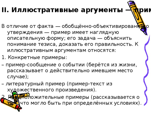 II. Иллюстративные аргументы — примеры. В отличие от факта — обобщённо-объективированного утверждения — пример имеет наглядную описательную форму; его задача — объяснить понимание тезиса, доказать его правильность. К иллюстративным аргументам относятся: 1. Конкретные примеры: – пример-сообщение о событии (берётся из жизни, рассказывает о действительно имевшем место случае); – литературный пример (пример-текст из художественного произведения). 2. Предположительные примеры (рассказывается о том, что могло быть при определённых условиях). 