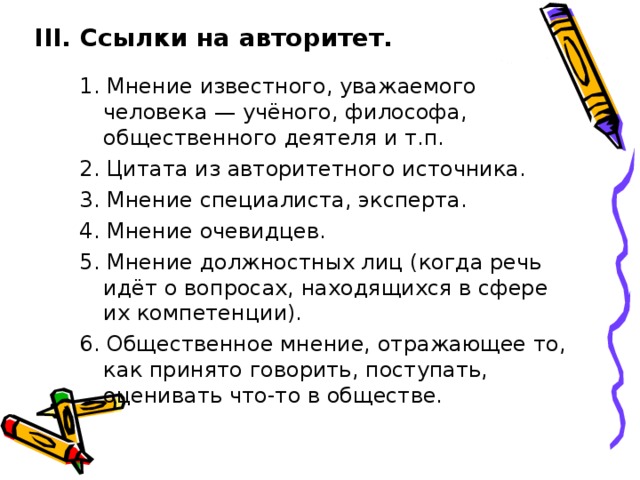 III. Ссылки на авторитет. 1. Мнение известного, уважаемого человека — учёного, философа, общественного деятеля и т.п. 2. Цитата из авторитетного источника. 3. Мнение специалиста, эксперта. 4. Мнение очевидцев. 5. Мнение должностных лиц (когда речь идёт о вопросах, находящихся в сфере их компетенции). 6. Общественное мнение, отражающее то, как принято говорить, поступать, оценивать что-то в обществе. 