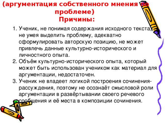 Ошибки по критерию К4 (аргументация собственного мнения по проблеме)  Причины: Ученик, не понимая содержания исходного текста,  не умея выделить проблему, адекватно сформулировать авторскую позицию, не может привлечь данные культурно-исторического и личностного опыта. 2. Объём культурно-исторического опыта, который может быть использован учеником как материал для аргументации, недостаточен. 3. Ученик не владеет логикой построения сочинения-рассуждения, поэтому не осознаёт смысловой роли аргументации в развёртывании своего речевого сообщения и её места в композиции сочинения. 