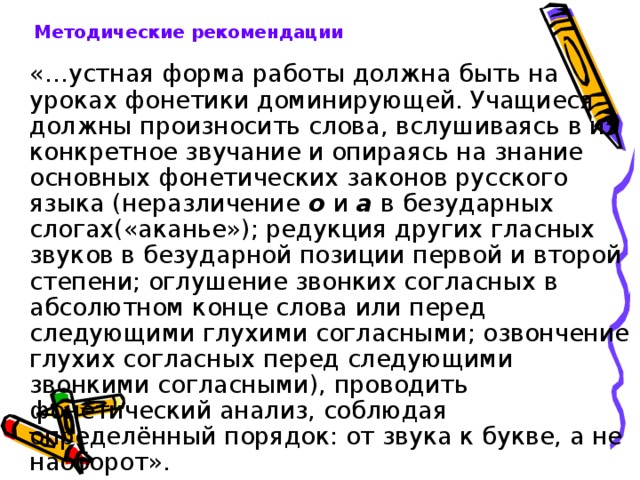 Методические рекомендации   «…устная форма работы должна быть на уроках фонетики доминирующей. Учащиеся должны произносить слова, вслушиваясь в их конкретное звучание и опираясь на знание основных фонетических законов русского языка (неразличение о и а в безударных слогах(«аканье»); редукция других гласных звуков в безударной позиции первой и второй степени; оглушение звонких согласных в абсолютном конце слова или перед следующими глухими согласными; озвончение глухих согласных перед следующими звонкими согласными), проводить фонетический анализ, соблюдая определённый порядок: от звука к букве, а не наоборот». 