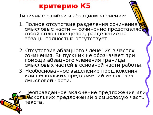 Логические ошибки по критерию К5 Типичные ошибки в абзацном членении: 1. Полное отсутствие разделения сочинения на смысловые части — сочинение представляет собой сплошное целое, разделение на абзацы полностью отсутствует. 2. Отсутствие абзацного членения в частях сочинения. Выпускник не обозначает при помощи абзацного членения границы смысловых частей в основной части работы. 3. Необоснованное выделение предложения или нескольких предложений из состава смысловой части. 4. Неоправданное включение предложения или нескольких предложений в смысловую часть текста. 