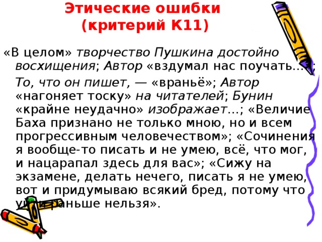 Этические ошибки  (критерий К11) «В целом» творчество Пушкина достойно восхищения ; Автор «вздумал нас поучать…»;  То, что он пишет, — «враньё»; Автор «нагоняет тоску» на читателей ; Бунин «крайне неудачно» изображает …; «Величие Баха признано не только мною, но и всем прогрессивным человечеством»; «Сочинения я вообще-то писать и не умею, всё, что мог, и нацарапал здесь для вас»; «Сижу на экзамене, делать нечего, писать я не умею, вот и придумываю всякий бред, потому что уйти раньше нельзя». 