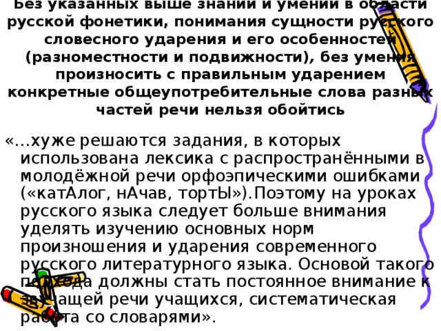 Без указанных выше знаний и умений в области русской фонетики, понимания сущности русского словесного ударения и его особенностей (разноместности и подвижности) , без умения произносить с правильным ударением конкретные общеупотребительные слова разных частей речи нельзя обойтись    «…хуже решаются задания, в которых использована лексика с распространёнными в молодёжной речи орфоэпическими ошибками («катАлог, нАчав, тортЫ») . Поэтому на уроках русского языка следует больше внимания уделять изучению основных норм произношения и ударения современного русского литературного языка. Основой такого подхода должны стать постоянное внимание к звучащей речи учащихся, систематическая работа со словарями». 