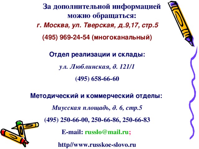 За дополнительной информацией можно обращаться: г. Москва, ул. Тверская, д.9,17, стр.5 (495) 969-24-54 (многоканальный)  Отдел реализации и склады: ул. Люблинская, д. 121/1 (495) 658-66-60  Методический и коммерческий отделы: Миусская площадь, д. 6, стр.5 (495) 250-66-00, 250-66-86, 250-66-83 E-mail :  russlo@mail.ru ;  http // www.russkoe-slovo.ru  