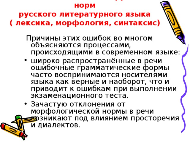 Ошибки, связанные с нарушением норм  русского литературного языка  ( лексика, морфология, синтаксис)  Причины этих ошибок во многом объясняются процессами, происходящими в современном языке: широко распространённые в речи ошибочные грамматические формы часто воспринимаются носителями языка как верные и наоборот, что и приводит к ошибкам при выполнении экзаменационного теста. Зачастую отклонения от морфологической нормы в речи возникают под влиянием просторечия и диалектов. 