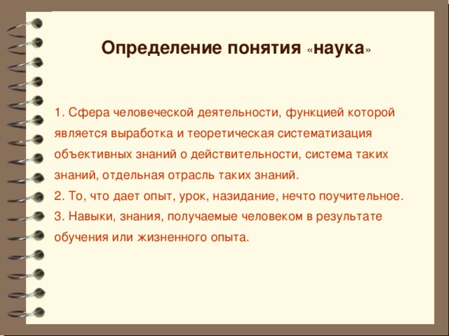 Определение понятия « наука » 1. Сфера человеческой деятельности, функцией которой является выработка и теоретическая систематизация объективных знаний о действительности, система таких знаний, отдельная отрасль таких знаний. 2. То, что дает опыт, урок, назидание, нечто поучительное. 3. Навыки, знания, получаемые человеком в результате обучения или жизненного опыта.       