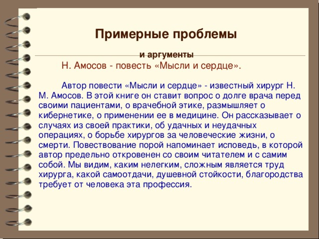 Примерные проблемы и аргументы  Н. Амосов - повесть «Мысли и сердце».  Автор повести «Мысли и сердце» - известный хирург Н. М. Амосов. В этой книге он ставит вопрос о долге врача перед своими пациентами, о врачебной этике, размышляет о кибернетике, о применении ее в медицине. Он рассказывает о случаях из своей практики, об удачных и неудачных операциях, о борьбе хирургов за человеческие жизни, о смерти. Повествование порой напоминает исповедь, в которой автор предельно откровенен со своим читателем и с самим собой. Мы видим, каким нелегким, сложным является труд хирурга, какой самоотдачи, душевной стойкости, благородства требует от человека эта профессия. 