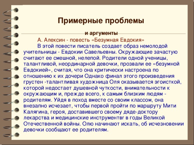 Примерные проблемы и аргументы  А. Алексин - повесть «Безумная Евдокия»  В этой повести писатель создает образ немолодой учительницы - Евдокии Савельевны. Окружающие зачастую считают ее смешной, нелепой. Родители одной ученицы, талантливой, неординарной девочки, прозвали ее «безумной Евдокией», считая, что она критически настроена по отношению к их дочери Однако финал этого произведения грустен -талантливая художница Оля оказывается эгоисткой, которой недостает душевной чуткости, внимательности к окружающим и, прежде всего, к самым близким людям - родителям. Уйдя в поход вместе со своим классом, она внезапно исчезает, чтобы первой пройти по маршруту Мити Калягина, героя, доставившего своему дяде-доктору лекарства и медицинские инструментвr в годы Великой Отечественной войны. Олю начинают искать, об исчезновении девочки сообщают ее родителям. 