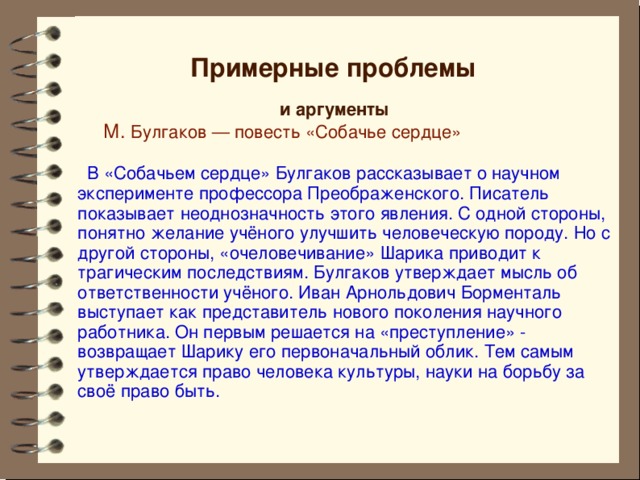 Примерные проблемы и аргументы    М. Булгаков — повесть «Собачье сердце»  В «Собачьем сердце» Булгаков рассказывает о научном эксперименте профессора Преображенского. Писатель показывает неоднозначность этого явления. С одной стороны, понятно желание учёного улучшить человеческую породу. Но с другой стороны, «очеловечивание» Шарика приводит к трагическим последствиям. Булгаков утверждает мысль об ответственности учёного. Иван Арнольдович Борменталь выступает как представитель нового поколения научного работника. Он первым решается на «преступление» - возвращает Шарику его первоначальный облик. Тем самым утверждается право человека культуры, науки на борьбу за своё право быть. 