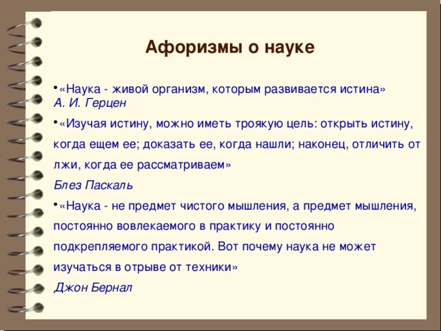 Афоризмы о науке «Наука - живой организм, которым развивается истина»  А. И. Герцен «Изучая истину, можно иметь троякую цель: открыть истину, когда ещем ее; доказать ее, когда нашли; наконец, отличить от лжи, когда ее рассматриваем»  Блез Паскаль «Наука - не предмет чистого мышления, а предмет мышления, постоянно вовлекаемого в практику и постоянно подкрепляемого практикой. Вот почему наука не может изучаться в отрыве от техники»  Джон Бернал       