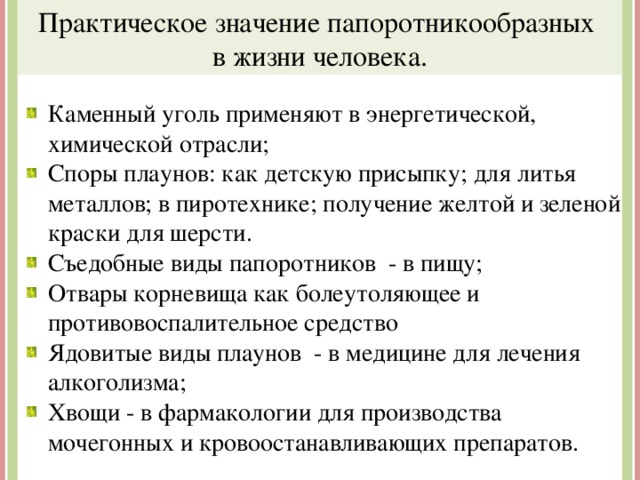 Практическое значение папоротникообразных в жизни человека. Каменный уголь применяют в энергетической, химической отрасли; Споры плаунов: как детскую присыпку; для литья металлов; в пиротехнике; получение желтой и зеленой краски для шерсти. Съедобные виды папоротников - в пищу; Отвары корневища как болеутоляющее и противовоспалительное средство Ядовитые виды плаунов - в медицине для лечения алкоголизма; Хвощи - в фармакологии для производства мочегонных и кровоостанавливающих препаратов. 