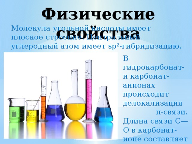 Физические свойства Молекула угольной кислоты имеет плоское строение. Центральный углеродный атом имеет sp²-гибридизацию. В гидрокарбонат- и карбонат-анионах происходит делокализация π-связи. Длина связи C—O в карбонат-ионе составляет 129 нм. 