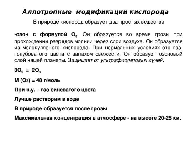  Аллотропные модификации кислорода  В природе кислород образует два простых вещества озон с формулой О 3 . Он образуется во время грозы при прохождении разрядов молнии через слои воздуха. Он образуется из молекулярного кислорода. При нормальных условиях это газ, голубоватого цвета с запахом свежести. Он образует озоновый слой нашей планеты. З ащищает от ультрафиолетовых лучей. 3 O 2 = 2 O 3 М (О 3 ) = 48 г/моль При н.у. – газ синеватого цвета Лучше растворим в воде В природе образуется после грозы Максимальная концентрация в атмосфере - на высоте 20-25 км. 