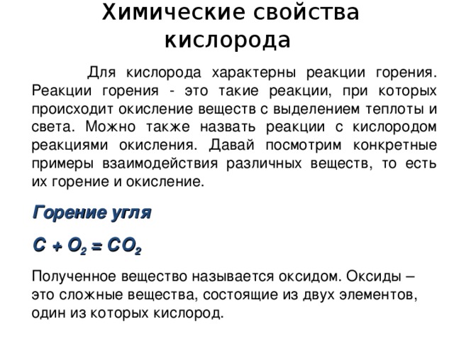  Химические свойства кислорода   Для кислорода характерны реакции горения. Реакции горения - это такие реакции, при которых происходит окисление веществ с выделением теплоты и света. Можно также назвать реакции с кислородом реакциями окисления. Давай посмотрим конкретные примеры взаимодействия различных веществ, то есть их горение и окисление. Горение угля С + O 2 = С O 2 Полученное вещество называется оксидом. Оксиды – это сложные вещества, состоящие из двух элементов, один из которых кислород. 