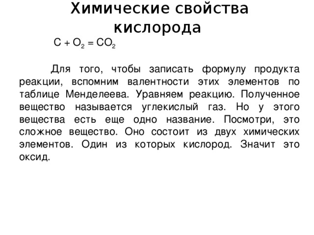  Химические свойства кислорода   С + О 2 = СО 2   Для того, чтобы записать формулу продукта реакции, вспомним валентности этих элементов по таблице Менделеева. Уравняем реакцию. Полученное вещество называется углекислый газ. Но у этого вещества есть еще одно название. Посмотри, это сложное вещество. Оно состоит из двух химических элементов. Один из которых кислород. Значит это оксид. 