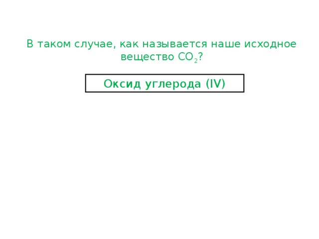 В таком случае, как называется наше исходное вещество СО 2 ? Оксид углерода ( IV) 