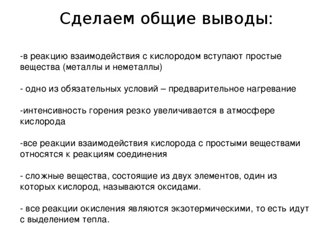  Сделаем общие выводы: -в реакцию взаимодействия с кислородом вступают простые вещества (металлы и неметаллы) - одно из обязательных условий – предварительное нагревание -интенсивность горения резко увеличивается в атмосфере кислорода -все реакции взаимодействия кислорода с простыми веществами относятся к реакциям соединения - сложные вещества, состоящие из двух элементов, один из которых кислород, называются оксидами. - все реакции окисления являются экзотермическими, то есть идут с выделением тепла. 