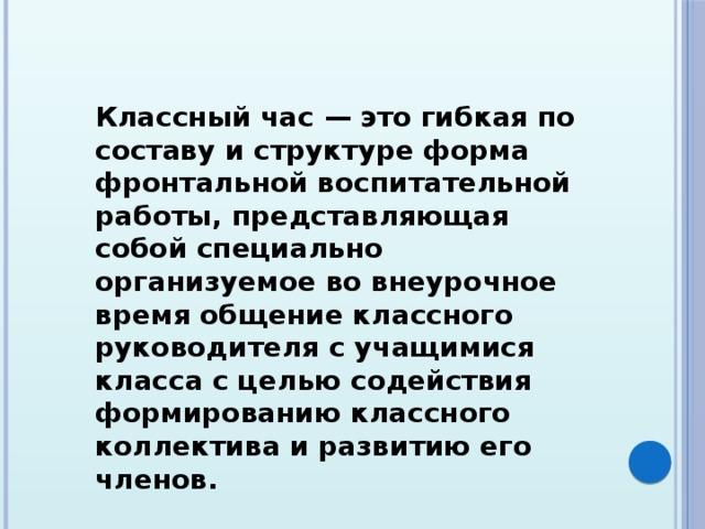 Классный час — это гибкая по составу и структуре форма фронтальной воспитательной работы, представляющая собой специально организуемое во внеурочное время общение классного руководителя с учащимися класса с целью содействия формированию классного коллектива и развитию его членов. 