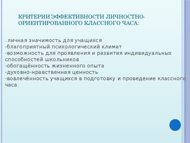 Критерии эффективности личностно-ориентированного классного часа:     - личная значимость для учащихся  -благоприятный психологический климат  -возможность для проявления и развития индивидуальных способностей школьников  -обогащённость жизненного опыта  -духовно-нравственная ценность  -вовлечённость учащихся в подготовку и проведение классного часа. 
