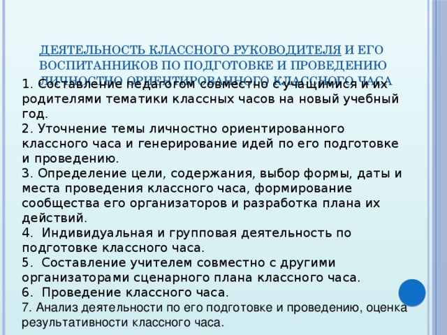 деятельность классного руководителя  и его воспитанников по подготовке и проведению личностно ориентированного классного часа 1. Составление педагогом совместно с учащимися и их родителями тематики классных часов на новый учебный год. 2. Уточнение темы личностно ориентированного классного часа и генерирование идей по его подготовке и проведению. 3. Определение цели, содержания, выбор формы, даты и места проведения класс­ного часа, формирование сообщества его организаторов и разработка плана их действий. 4.  Индивидуальная и групповая деятель­ность по подготовке классного часа. 5.  Составление учителем совместно с дру­гими организаторами сценарного пла­на классного часа. 6.  Проведение классного часа. 7. Анализ деятельности по его подготовке и проведению, оценка результативности классного часа.    