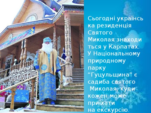 Сьогодні українська резиденція Святого Миколая знаходиться у Карпатах.  У Національному природному парку “ Гуцульщина” є садиба святого  Миколая, куди кожен може приїхати на екскурсію . 