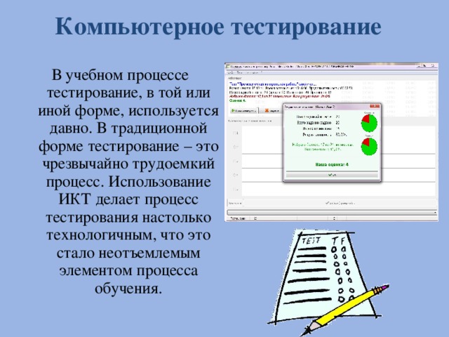 Компьютерное тестирование В учебном процессе тестирование, в той или иной форме, используется давно. В традиционной форме тестирование – это чрезвычайно трудоемкий процесс. Использование ИКТ делает процесс тестирования настолько технологичным, что это стало неотъемлемым элементом процесса обучения.