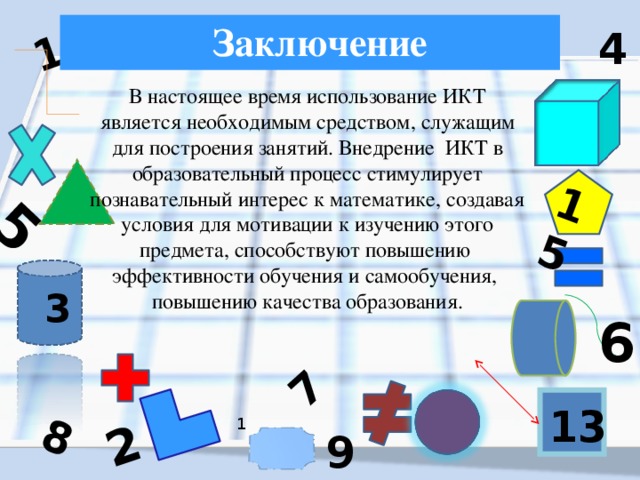 5 1 8 2 15 7 Заключение 4 1 В настоящее время использование ИКТ является необходимым средством, служащим для построения занятий. Внедрение ИКТ в образовательный процесс стимулирует познавательный интерес к математике, создавая условия для мотивации к изучению этого предмета, способствуют повышению  эффективности обучения и самообучения,  повышению качества образования. 3 6 13 1 9 18