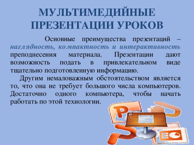 МУЛЬТИМЕДИЙНЫЕ ПРЕЗЕНТАЦИИ УРОКОВ  Основные преимущества презентаций – наглядность, компактность и интерактивность преподнесения материала. Презентации дают возможность подать в привлекательном виде тщательно подготовленную информацию. Другим немаловажным обстоятельством является то, что она не требует большого числа компьютеров. Достаточно одного компьютера, чтобы начать работать по этой технологии. 8