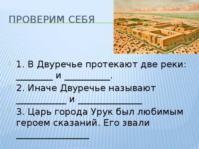 ПРОВЕРИМ СЕБЯ 1. В Двуречье протекают две реки: ________ и __________. 2. Иначе Двуречье называют ___________ и ______________ 3. Царь города Урук был любимым героем сказаний. Его звали ________________ 