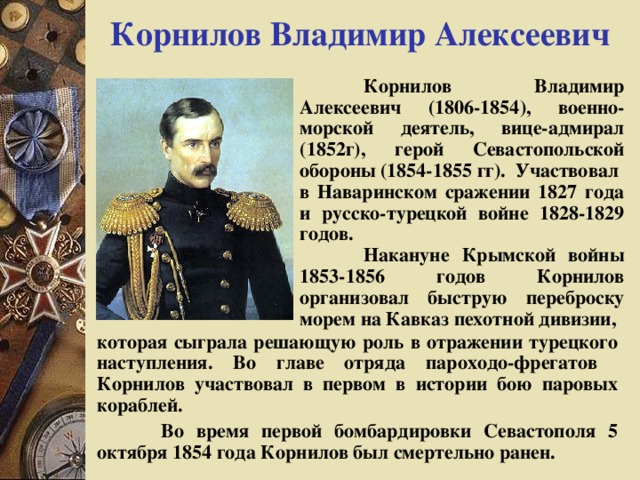 Корнилов Владимир Алексеевич  Корнилов Владимир Алексеевич (1806-1854), военно-морской деятель, вице-адмирал (1852г), герой Севастопольской обороны (1854-1855 гг). Участвовал в Наваринском сражении 1827 года и русско-турецкой войне 1828-1829 годов.  Накануне Крымской войны 1853-1856 годов Корнилов организовал быструю переброску морем на Кавказ пехотной дивизии, которая сыграла решающую роль в отражении турецкого наступления. Во главе отряда пароходо-фрегатов Корнилов участвовал в первом в истории бою паровых кораблей.  Во время первой бомбардировки Севастополя 5 октября 1854 года Корнилов был смертельно ранен. 