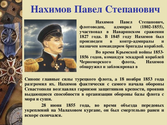 Нахимов Павел Степанович  Нахимов Павел Степанович, флотоводец, адмирал (1802-1855), участвовал в Наваринском сражении 1827 года. В 1845 году Нахимов был произведен в контр-адмиралы и назначен командиром бригады кораблей.  Во время Крымской войны 1853-1856 годов, командуя эскадрой кораблей Черноморского флота, Нахимов обнаружил и заблокировал в Синопе главные силы турецкого флота, а 18 ноября 1853 года разгромил их. Нахимов фактически с самого начала обороны Севастополя возглавлял гарнизон защитников крепости, проявив выдающиеся способности в организации обороны базы флота с моря и суши.  28 июня 1855 года, во время объезда передовых укреплений на Малаховом кургане, он был смертельно ранен и вскоре скончался. 