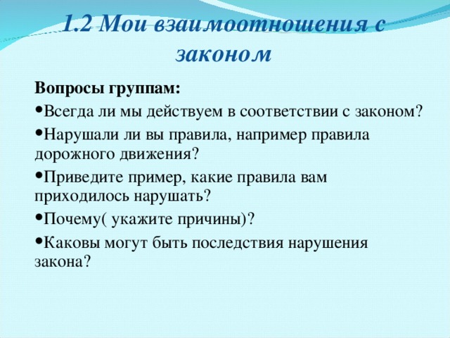 1.2 Мои взаимоотношения с законом Вопросы группам : Всегда ли мы действуем в соответствии с законом? Нарушали ли вы правила, например правила дорожного движения ? Приведите пример, какие правила вам приходилось нарушать? Почему( укажите причины)? Каковы могут быть последствия нарушения закона? 