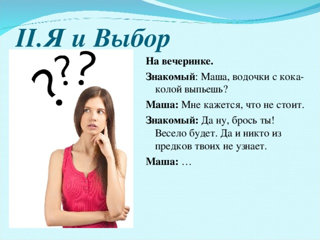 II .Я и Выбор На вечеринке. Знакомый : Маша, водочки с кока-колой выпьешь? Маша :  Мне кажется, что не стоит. Знакомый : Да ну, брось ты! Весело будет. Да и никто из предков твоих не узнает. Маша : … 