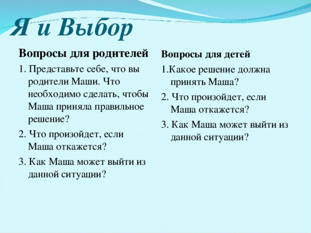 Я и Выбор Вопросы для родителей 1. Представьте себе, что вы родители Маши. Что необходимо сделать, чтобы Маша приняла правильное решение? 2. Что произойдет, если Маша откажется? 3. Как Маша может выйти из данной ситуации? Вопросы для детей 1.Какое решение должна принять Маша? 2. Что произойдет, если Маша откажется? 3. Как Маша может выйти из данной ситуации? 