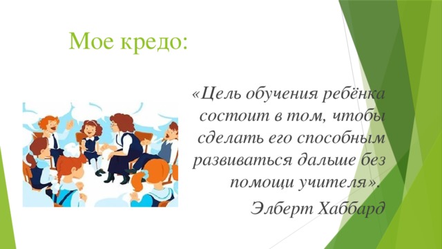 Мое кредо: «Цель обучения ребёнка состоит в том, чтобы сделать его способным развиваться дальше без помощи учителя». Элберт Хаббард 