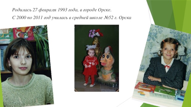 Родилась 27 февраля 1993 года, в городе Орске. С 2000 по 2011 год училась в средней школе №52 г. Орска 