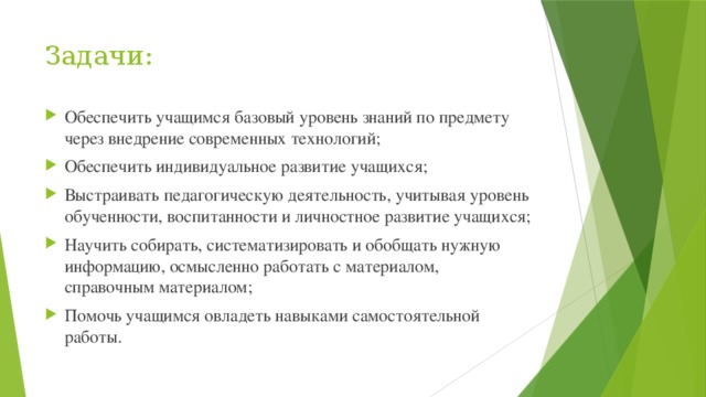 Задачи: Обеспечить учащимся базовый уровень знаний по предмету через внедрение современных технологий; Обеспечить индивидуальное развитие учащихся; Выстраивать педагогическую деятельность, учитывая уровень обученности, воспитанности и личностное развитие учащихся; Научить собирать, систематизировать и обобщать нужную информацию, осмысленно работать с материалом, справочным материалом; Помочь учащимся овладеть навыками самостоятельной работы. 