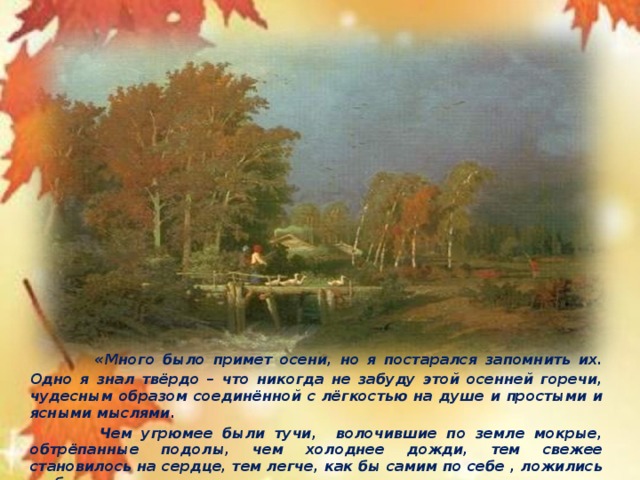 « Много было примет осени, но я постарался запомнить их. Одно я знал твёрдо – что никогда не забуду этой осенней горечи, чудесным образом соединённой с лёгкостью на душе и простыми и ясными мыслями.  Чем угрюмее были тучи, волочившие по земле мокрые, обтрёпанные подолы, чем холоднее дожди, тем свежее становилось на сердце, тем легче, как бы самим по себе , ложились на бумаге слова».      К.Паустовский.