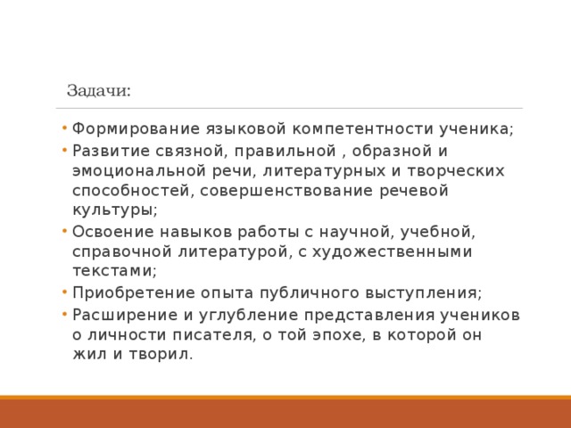   Задачи: Формирование языковой компетентности ученика; Развитие связной, правильной , образной и эмоциональной речи, литературных и творческих способностей, совершенствование речевой культуры; Освоение навыков работы с научной, учебной, справочной литературой, с художественными текстами; Приобретение опыта публичного выступления; Расширение и углубление представления учеников о личности писателя, о той эпохе, в которой он жил и творил. Формирование языковой компетентности ученика; Развитие связной, правильной , образной и эмоциональной речи, литературных и творческих способностей, совершенствование речевой культуры; Освоение навыков работы с научной, учебной, справочной литературой, с художественными текстами; Приобретение опыта публичного выступления; Расширение и углубление представления учеников о личности писателя, о той эпохе, в которой он жил и творил. 