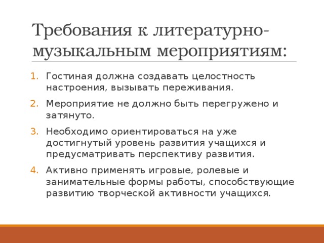 Требования к литературно-музыкальным мероприятиям: Гостиная должна создавать целостность настроения, вызывать переживания. Мероприятие не должно быть перегружено и затянуто. Необходимо ориентироваться на уже достигнутый уровень развития учащихся и предусматривать перспективу развития. Активно применять игровые, ролевые и занимательные формы работы, способствующие развитию творческой активности учащихся. 