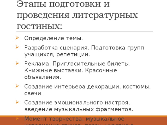 Этапы подготовки и проведения литературных гостиных: Определение темы. Разработка сценария. Подготовка групп учащихся, репетиции. Реклама. Пригласительные билеты. Книжные выставки. Красочные объявления. Создание интерьера декорации, костюмы, свечи. Создание эмоционального настроя, введение музыкальных фрагментов. Момент творчества, музыкальное исполнение стихов, песен, участие в спектаклях и сценках. 