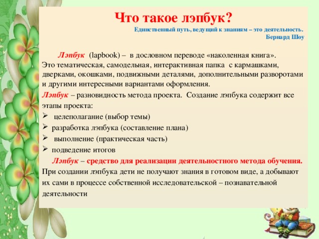 Что такое лэпбук? Единственный путь, ведущий к знаниям – это деятельность.  Бернард Шоу   Лэпбук (lapbook) – в дословном переводе «наколенная книга». Это тематическая, самодельная, интерактивная папка с кармашками, дверками, окошками, подвижными деталями, дополнительными разворотами и другими интересными вариантами оформления. Лэпбук – разновидность метода проекта. Создание лэпбука содержит все этапы проекта:  целеполагание (выбор темы) разработка лэпбука (составление плана)  выполнение (практическая часть) подведение итогов  Лэпбук – средство для реализации деятельностного метода обучения. При создании лэпбука дети не получают знания в готовом виде, а добывают их сами в процессе собственной исследовательской – познавательной деятельности 