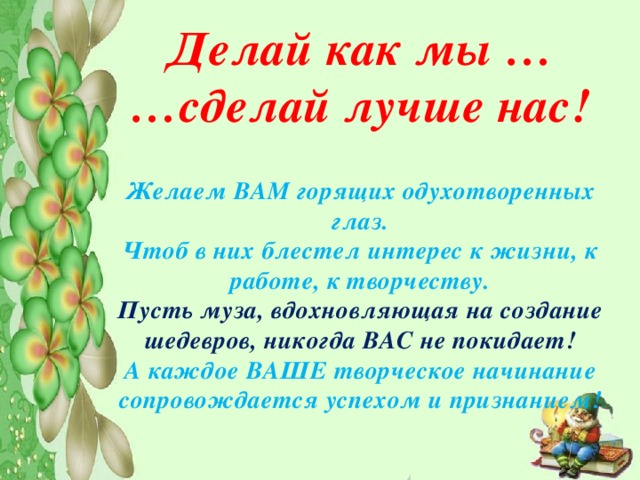 Делай как мы … … сделай лучше нас!  Желаем ВАМ горящих одухотворенных глаз. Чтоб в них блестел интерес к жизни, к работе, к творчеству. Пусть муза, вдохновляющая на создание шедевров, никогда ВАС не покидает! А каждое ВАШЕ творческое начинание сопровождается успехом и признанием! 