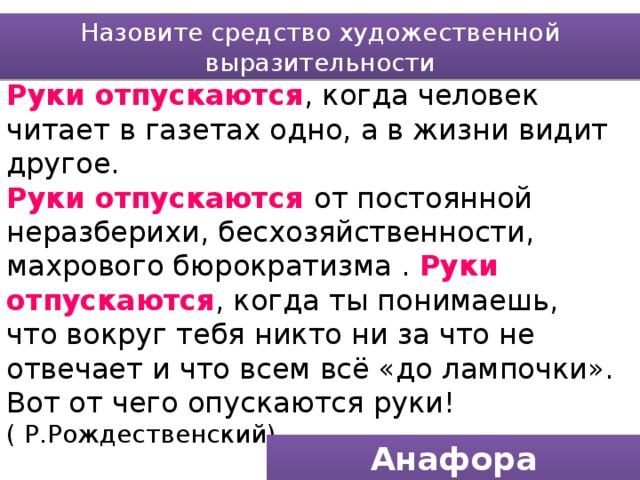 Назовите средство художественной выразительности Руки отпускаются , когда человек читает в газетах одно, а в жизни видит другое. Руки отпускаются от постоянной неразберихи, бесхозяйственности, махрового бюрократизма . Руки отпускаются , когда ты понимаешь, что вокруг тебя никто ни за что не отвечает и что всем всё «до лампочки». Вот от чего опускаются руки! ( Р.Рождественский) Анафора (единоначалие) 