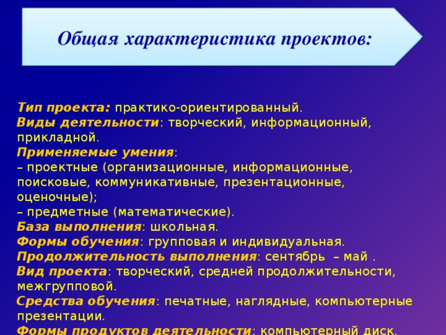 Общая характеристика проектов: Тип проекта: практико-ориентированный. Виды деятельности : творческий, информационный, прикладной. Применяемые умения : – проектные (организационные, информационные, поисковые, коммуникативные, презентационные, оценочные); – предметные (математические). База выполнения : школьная. Формы обучения : групповая и индивидуальная. Продолжительность выполнения : сентябрь – май . Вид проекта : творческий, средней продолжительности, межгрупповой. Средства обучения : печатные, наглядные, компьютерные презентации. Формы продуктов деятельности : компьютерный диск. 