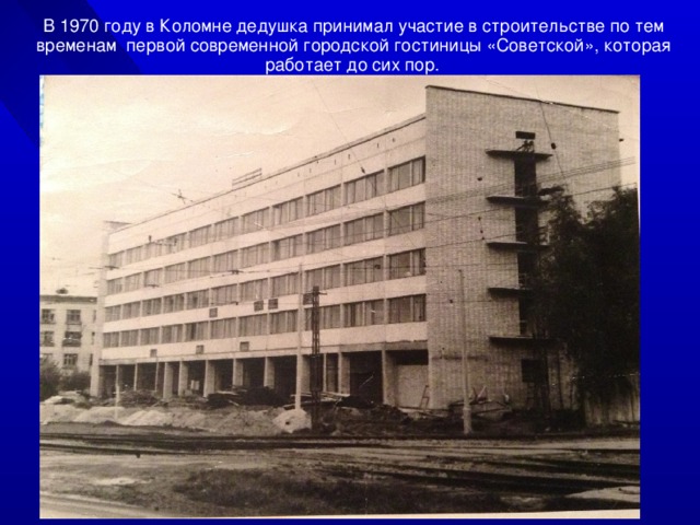 В 1970 году в Коломне дедушка принимал участие в строительстве по тем временам первой современной городской гостиницы «Советской», которая работает до сих пор.  