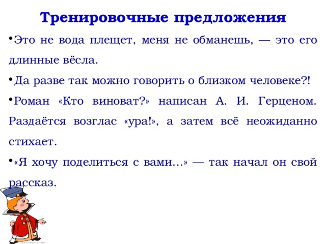 Тренировочные предложения Это не вода плещет, меня не обманешь, — это его длинные вёсла. Да разве так можно говорить о близком человеке?! Роман «Кто виноват?» написан А. И. Герценом. Раздаётся возглас «ура!», а затем всё неожиданно стихает. «Я хочу поделиться с вами…» — так начал он свой рассказ.   